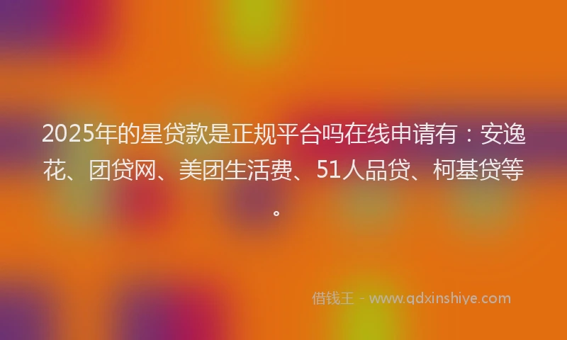 2025年的星贷款是正规平台吗在线申请有：安逸花、团贷网、美团生活费、51人品贷、柯基贷等。