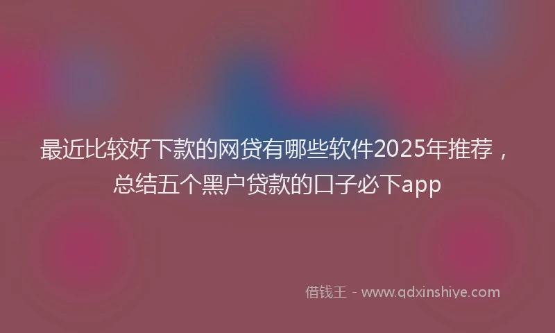 最近比较好下款的网贷有哪些软件2025年推荐，总结五个黑户贷款的口子必下app