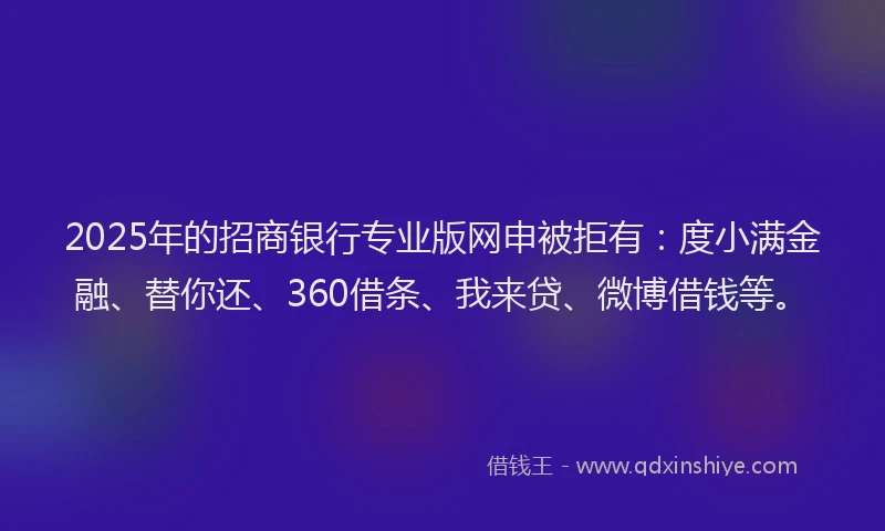 2025年的招商银行专业版网申被拒有：度小满金融、替你还、360借条、我来贷、微博借钱等。