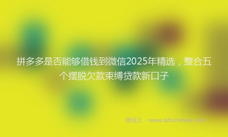 拼多多是否能够借钱到微信2025年精选，整合五个摆脱欠款束缚贷款新口子