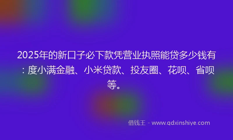 2025年的新口子必下款凭营业执照能贷多少钱有：度小满金融、小米贷款、投友圈、花呗、省呗等。