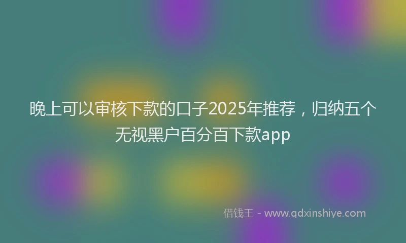 晚上可以审核下款的口子2025年推荐，归纳五个无视黑户百分百下款app