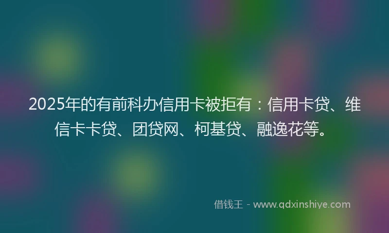 2025年的有前科办信用卡被拒有：信用卡贷、维信卡卡贷、团贷网、柯基贷、融逸花等。