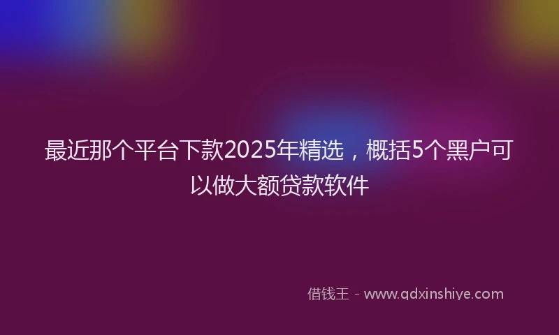 最近那个平台下款2025年精选，概括5个黑户可以做大额贷款软件