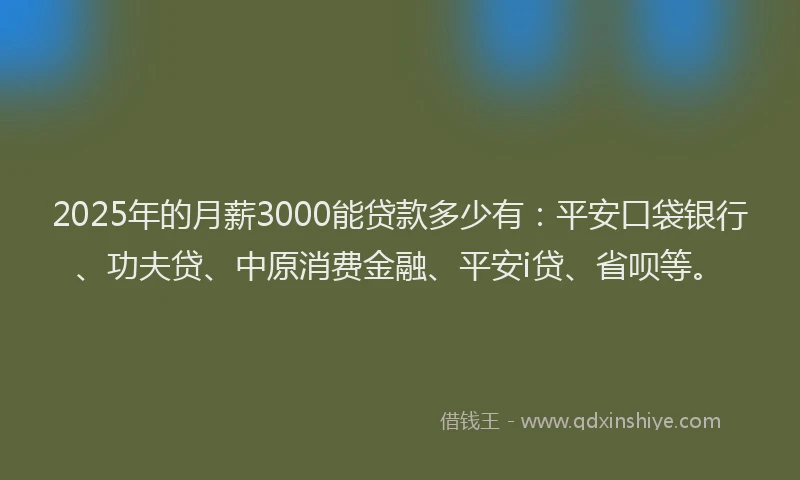 2025年的月薪3000能贷款多少有：平安口袋银行、功夫贷、中原消费金融、平安i贷、省呗等。