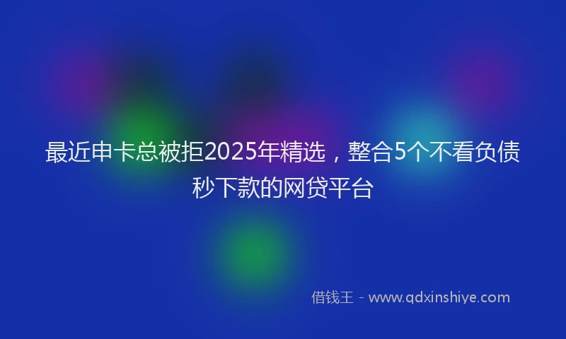最近申卡总被拒2025年精选，整合5个不看负债秒下款的网贷平台