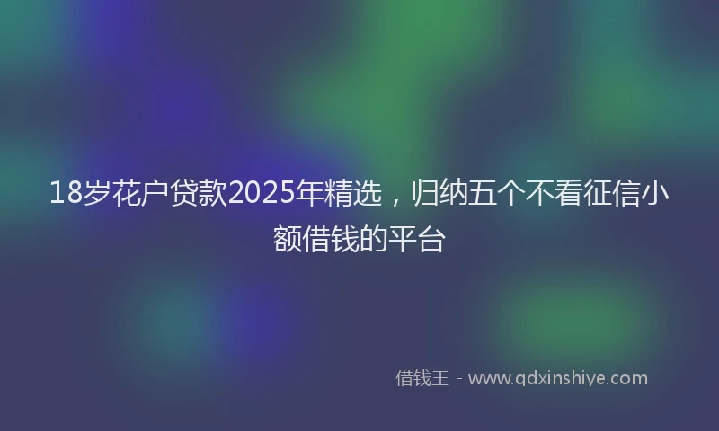 18岁花户贷款2025年精选，归纳五个不看征信小额借钱的平台