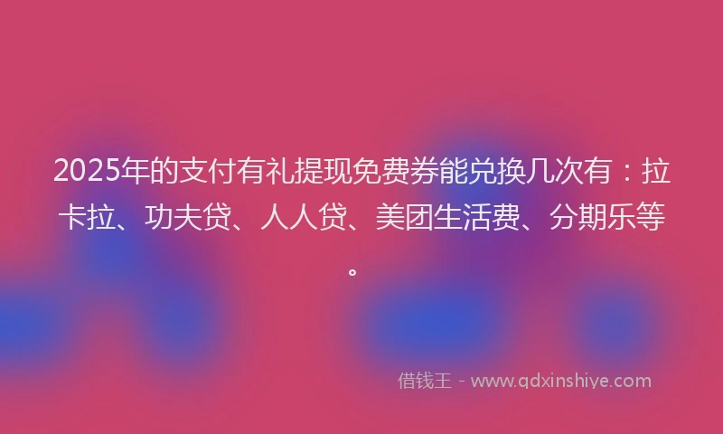 2025年的支付有礼提现免费券能兑换几次有：拉卡拉、功夫贷、人人贷、美团生活费、分期乐等。