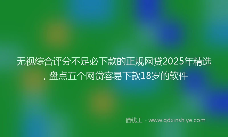 无视综合评分不足必下款的正规网贷2025年精选，盘点五个网贷容易下款18岁的软件