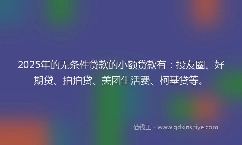 2025年的无条件贷款的小额贷款有：投友圈、好期贷、拍拍贷、美团生活费、柯基贷等。