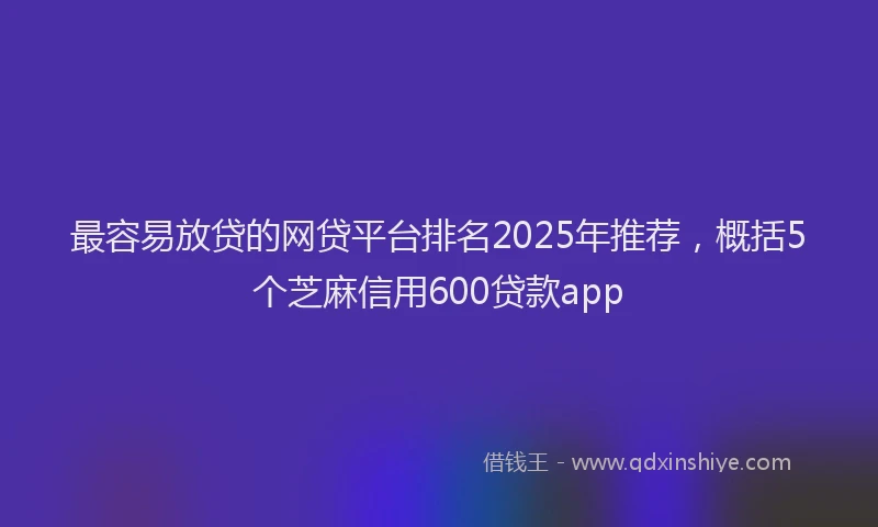 最容易放贷的网贷平台排名2025年推荐，概括5个芝麻信用600贷款app
