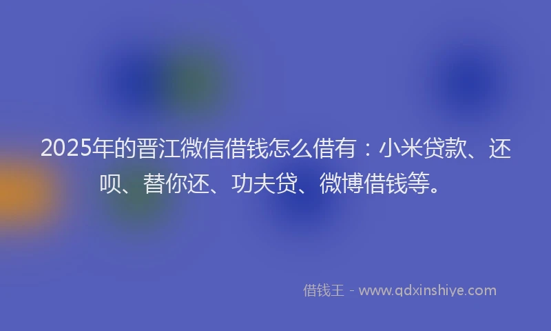 2025年的晋江微信借钱怎么借有：小米贷款、还呗、替你还、功夫贷、微博借钱等。