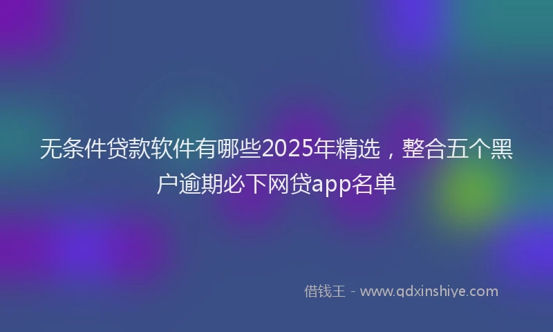 无条件贷款软件有哪些2025年精选，整合五个黑户逾期必下网贷app名单