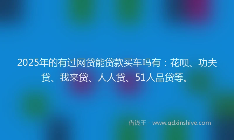 2025年的有过网贷能贷款买车吗有：花呗、功夫贷、我来贷、人人贷、51人品贷等。