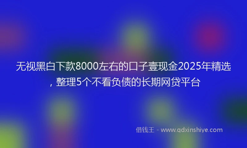 无视黑白下款8000左右的口子壹现金2025年精选，整理5个不看负债的长期网贷平台