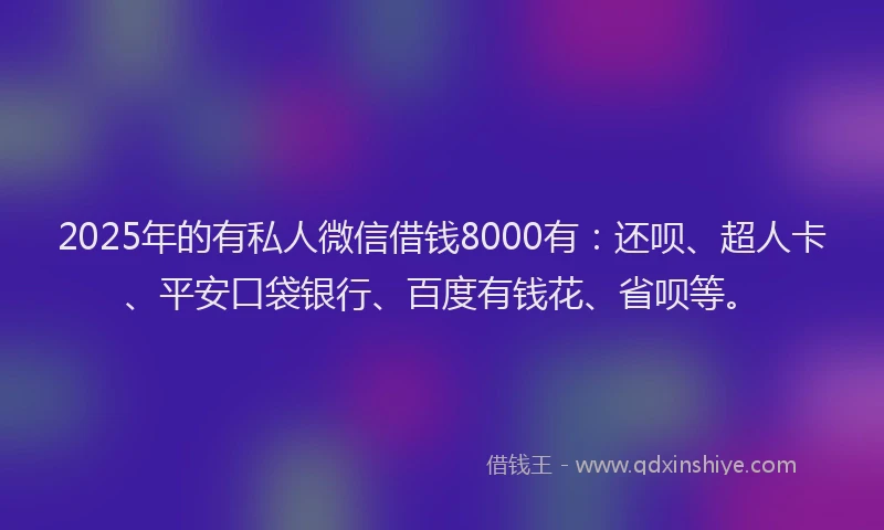 2025年的有私人微信借钱8000有：还呗、超人卡、平安口袋银行、百度有钱花、省呗等。