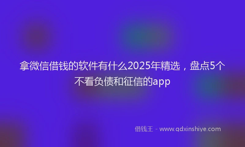 拿微信借钱的软件有什么2025年精选，盘点5个不看负债和征信的app