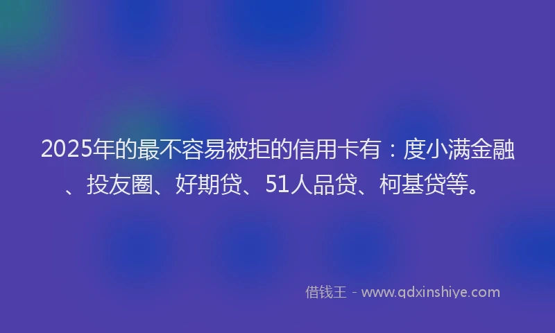 2025年的最不容易被拒的信用卡有：度小满金融、投友圈、好期贷、51人品贷、柯基贷等。