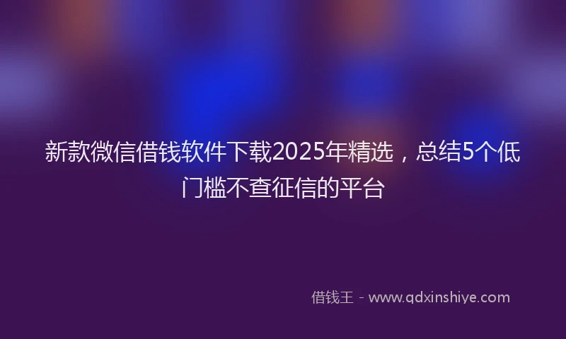 新款微信借钱软件下载2025年精选，总结5个低门槛不查征信的平台
