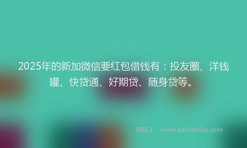 2025年的新加微信要红包借钱有：投友圈、洋钱罐、快贷通、好期贷、随身贷等。