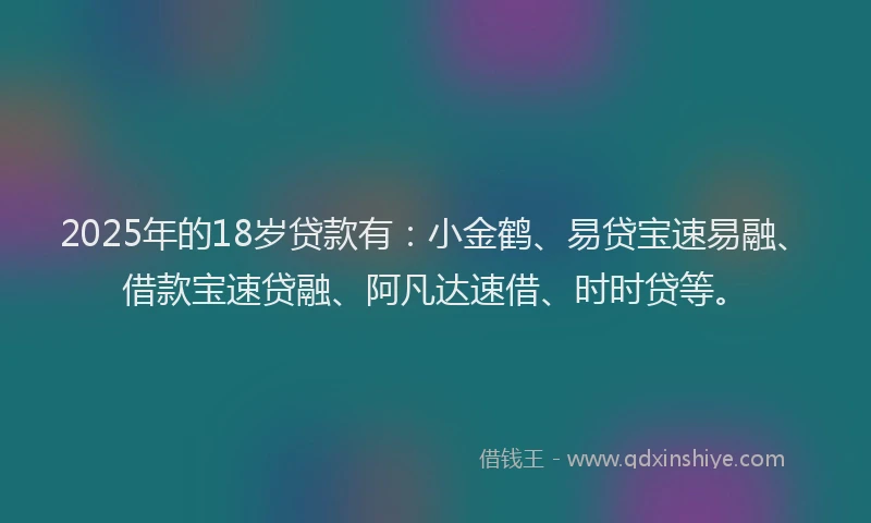 2025年的18岁贷款有：小金鹤、易贷宝速易融、借款宝速贷融、阿凡达速借、时时贷等。