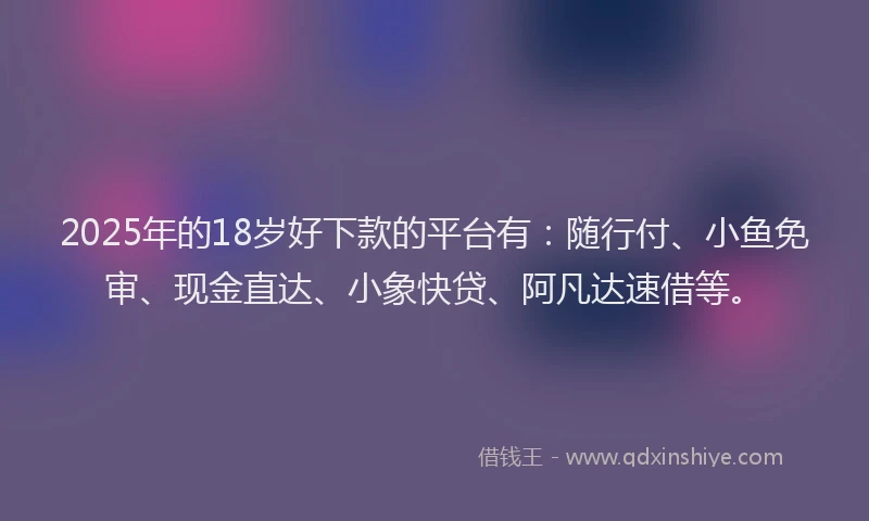 2025年的18岁好下款的平台有：随行付、小鱼免审、现金直达、小象快贷、阿凡达速借等。