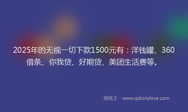 2025年的无视一切下款1500元有：洋钱罐、360借条、你我贷、好期贷、美团生活费等。