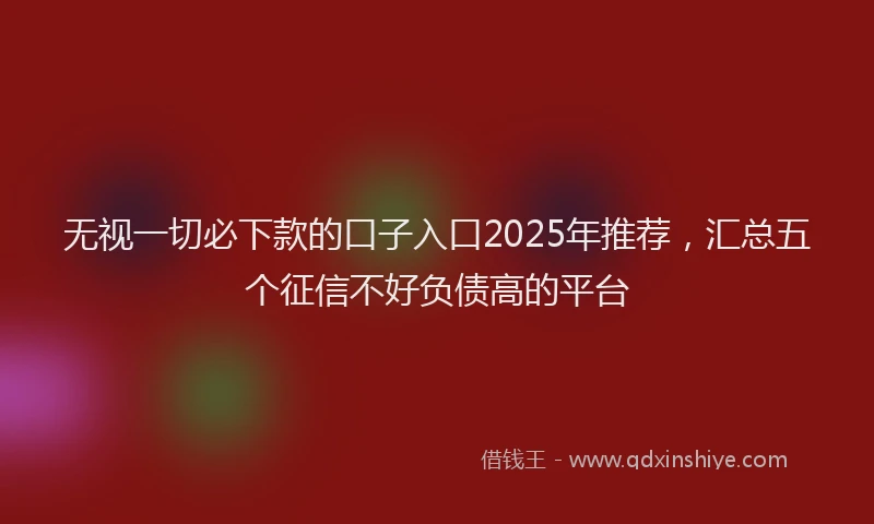 无视一切必下款的口子入口2025年推荐，汇总五个征信不好负债高的平台