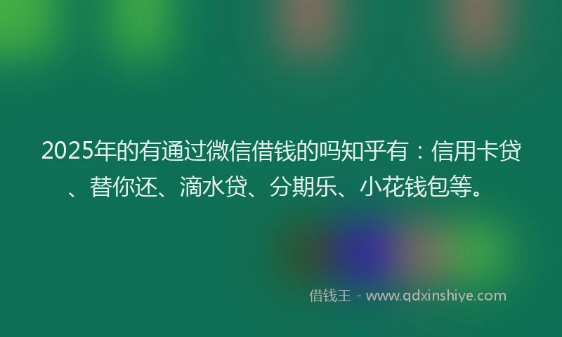 2025年的有通过微信借钱的吗知乎有：信用卡贷、替你还、滴水贷、分期乐、小花钱包等。