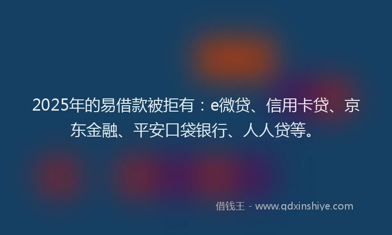 2025年的易借款被拒有：e微贷、信用卡贷、京东金融、平安口袋银行、人人贷等。
