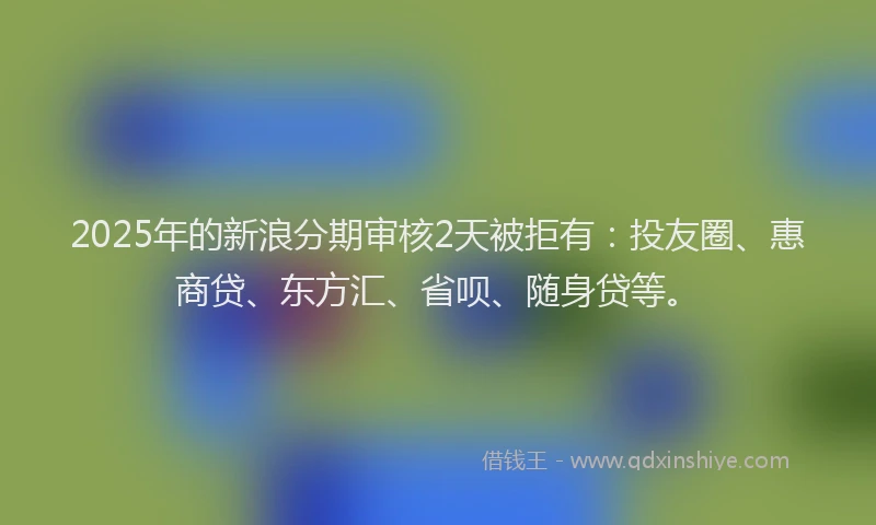 2025年的新浪分期审核2天被拒有：投友圈、惠商贷、东方汇、省呗、随身贷等。