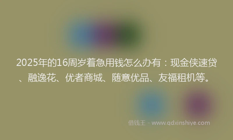 2025年的16周岁着急用钱怎么办有：现金侠速贷、融逸花、优者商城、随意优品、友福租机等。