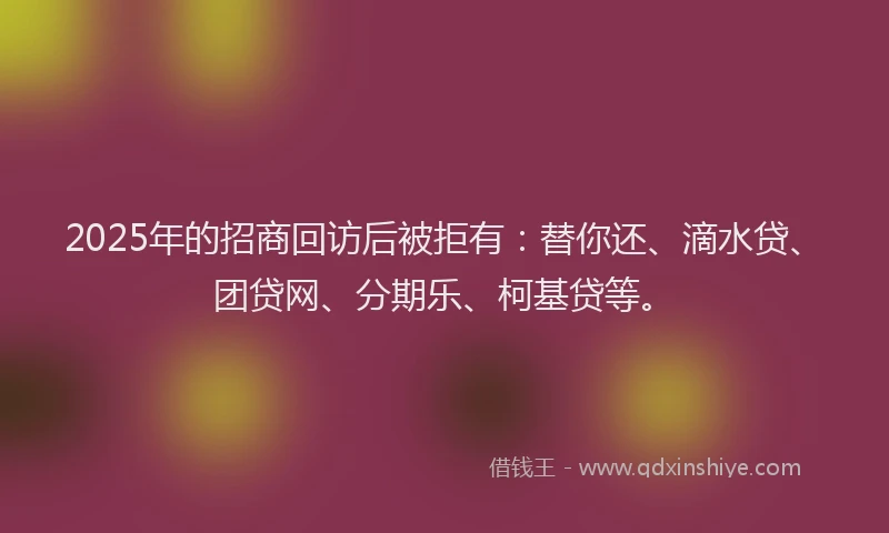 2025年的招商回访后被拒有：替你还、滴水贷、团贷网、分期乐、柯基贷等。