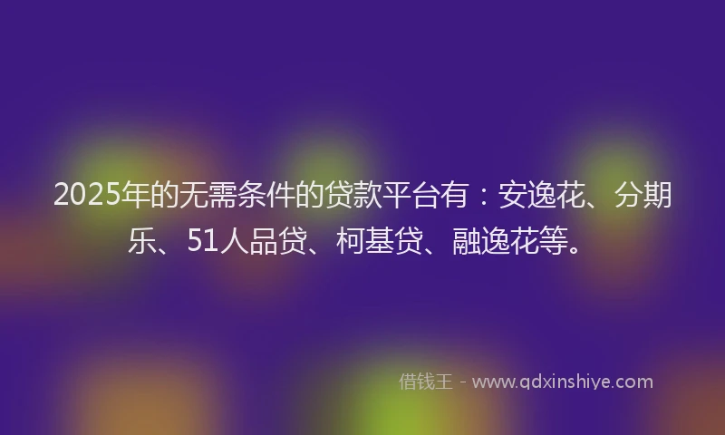 2025年的无需条件的贷款平台有：安逸花、分期乐、51人品贷、柯基贷、融逸花等。
