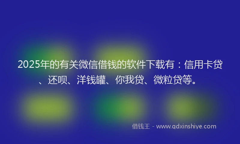 2025年的有关微信借钱的软件下载有：信用卡贷、还呗、洋钱罐、你我贷、微粒贷等。