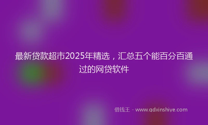 最新贷款超市2025年精选，汇总五个能百分百通过的网贷软件