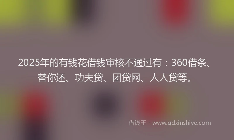 2025年的有钱花借钱审核不通过有：360借条、替你还、功夫贷、团贷网、人人贷等。