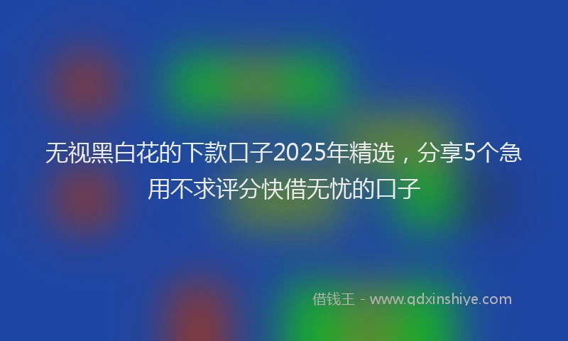 无视黑白花的下款口子2025年精选，分享5个急用不求评分快借无忧的口子
