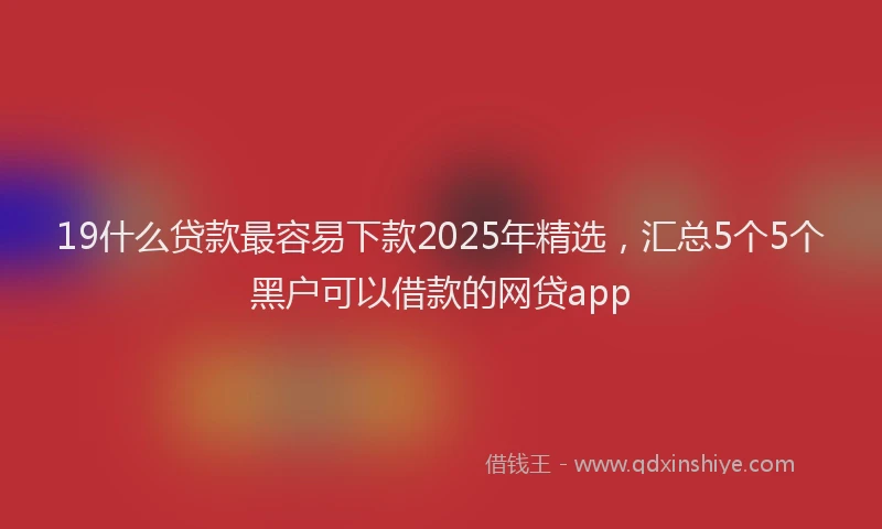 19什么贷款最容易下款2025年精选，汇总5个5个黑户可以借款的网贷app