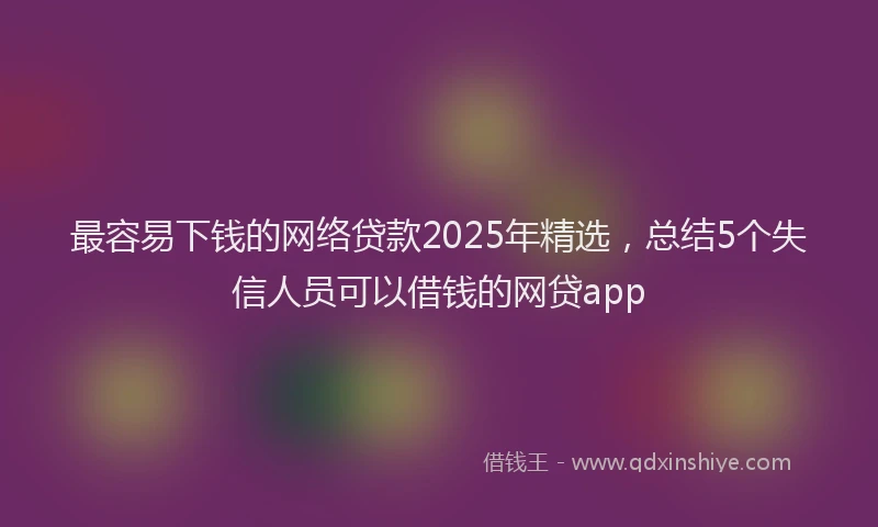 最容易下钱的网络贷款2025年精选，总结5个失信人员可以借钱的网贷app