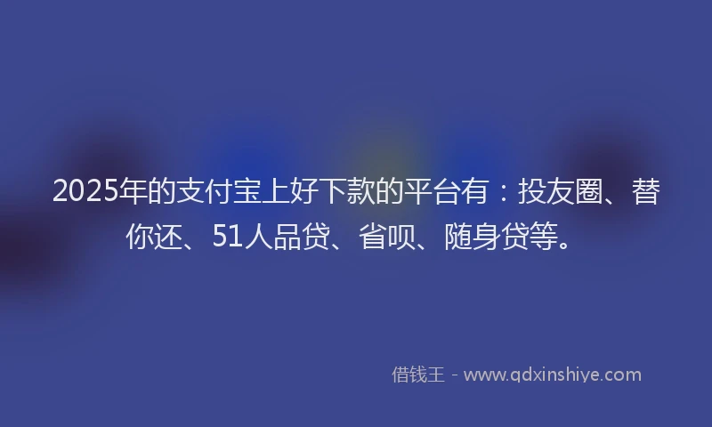2025年的支付宝上好下款的平台有：投友圈、替你还、51人品贷、省呗、随身贷等。
