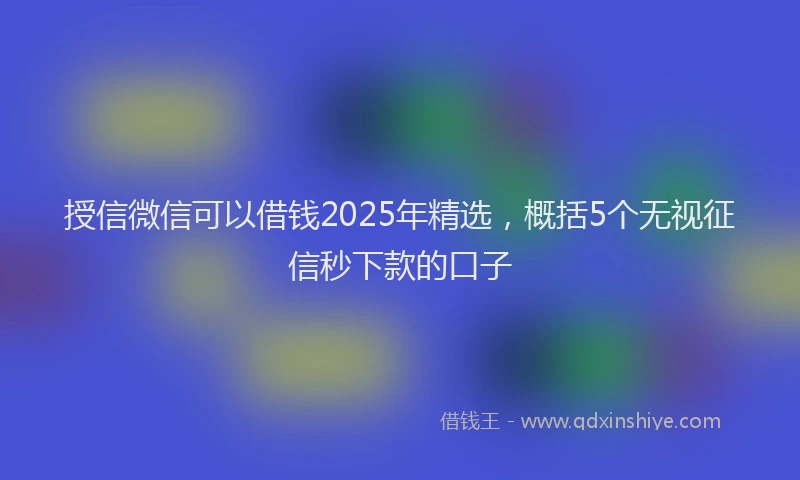 授信微信可以借钱2025年精选，概括5个无视征信秒下款的口子
