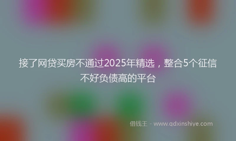 接了网贷买房不通过2025年精选，整合5个征信不好负债高的平台