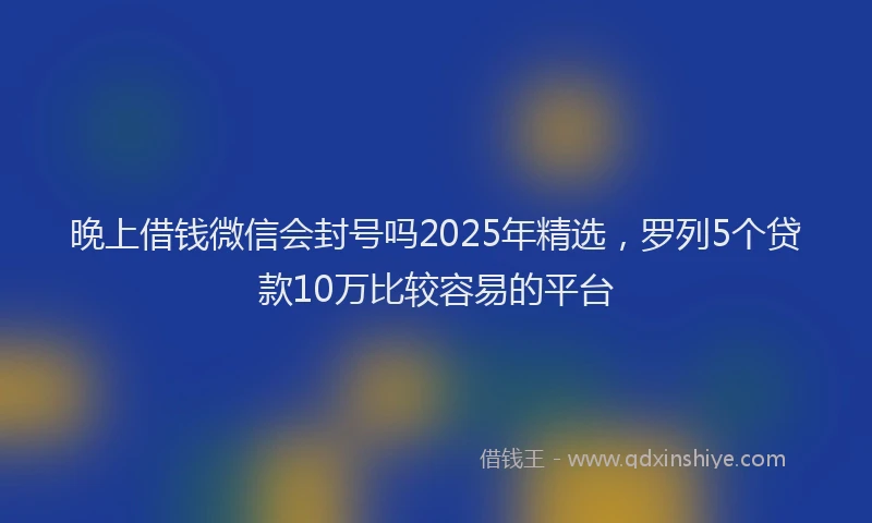 晚上借钱微信会封号吗2025年精选，罗列5个贷款10万比较容易的平台