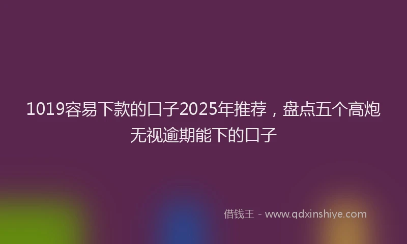 1019容易下款的口子2025年推荐，盘点五个高炮无视逾期能下的口子
