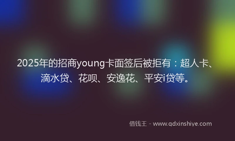 2025年的招商young卡面签后被拒有：超人卡、滴水贷、花呗、安逸花、平安i贷等。