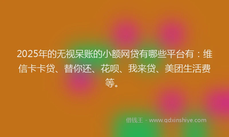 2025年的无视呆账的小额网贷有哪些平台有：维信卡卡贷、替你还、花呗、我来贷、美团生活费等。