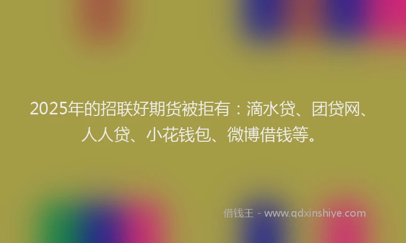 2025年的招联好期货被拒有：滴水贷、团贷网、人人贷、小花钱包、微博借钱等。