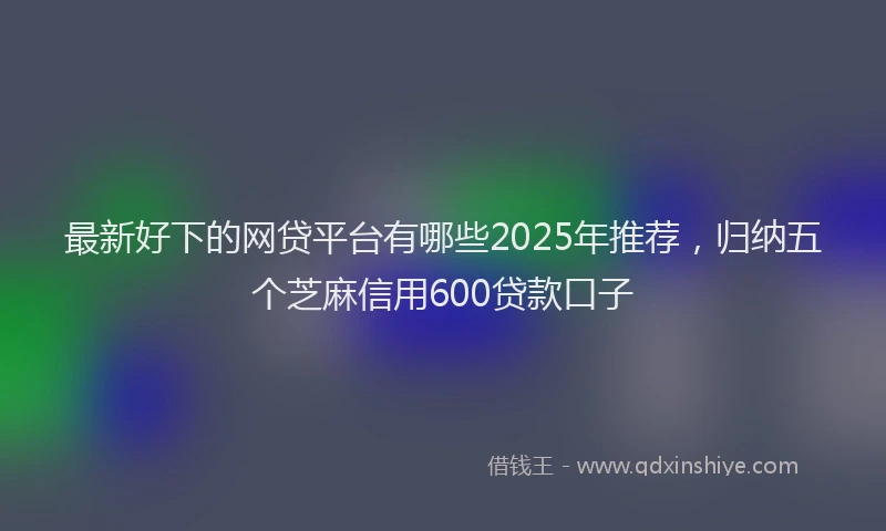 最新好下的网贷平台有哪些2025年推荐，归纳五个芝麻信用600贷款口子