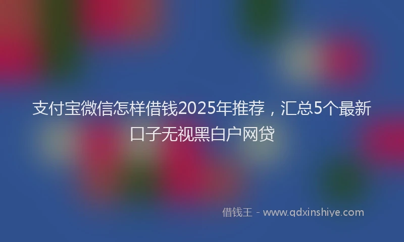 支付宝微信怎样借钱2025年推荐，汇总5个最新口子无视黑白户网贷